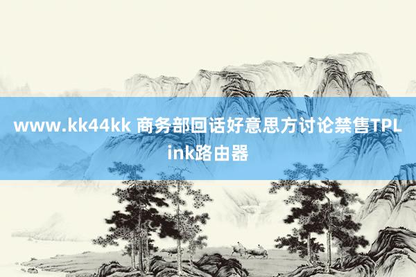 www.kk44kk 商务部回话好意思方讨论禁售TPLink路由器