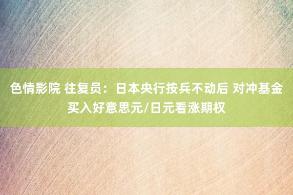 色情影院 往复员：日本央行按兵不动后 对冲基金买入好意思元/日元看涨期权