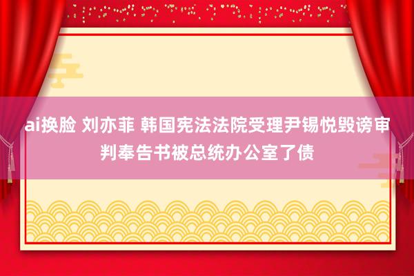 ai换脸 刘亦菲 韩国宪法法院受理尹锡悦毁谤审判奉告书被总统办公室了债