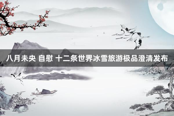 八月未央 自慰 十二条世界冰雪旅游极品澄清发布