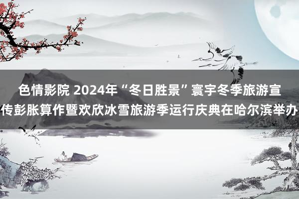 色情影院 2024年“冬日胜景”寰宇冬季旅游宣传彭胀算作暨欢欣冰雪旅游季运行庆典在哈尔滨举办