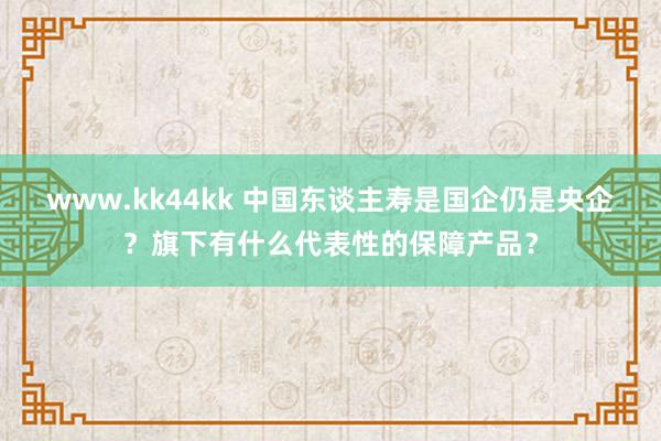 www.kk44kk 中国东谈主寿是国企仍是央企？旗下有什么代表性的保障产品？