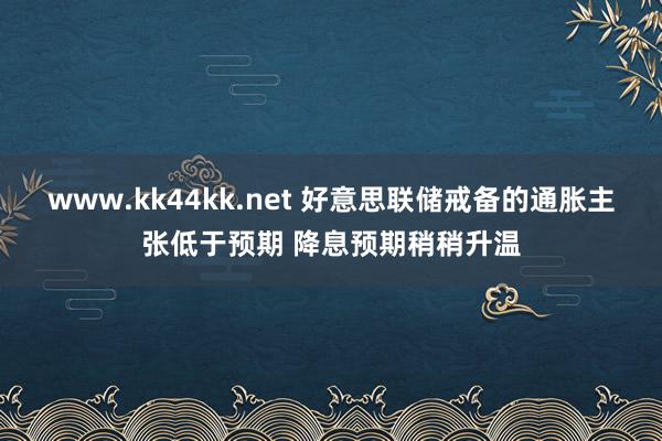 www.kk44kk.net 好意思联储戒备的通胀主张低于预期 降息预期稍稍升温