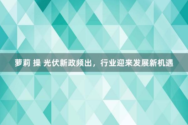 萝莉 操 光伏新政频出，行业迎来发展新机遇