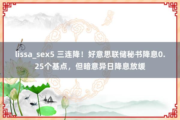 lissa_sex5 三连降！好意思联储秘书降息0.25个基点，但暗意异日降息放缓