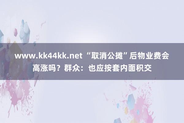 www.kk44kk.net “取消公摊”后物业费会高涨吗？群众：也应按套内面积交