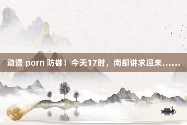 动漫 porn 防御！今天17时，南部讲求迎来……