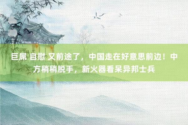 巨屌 自慰 又前途了，中国走在好意思前边！中方稍稍脱手，新火器看呆异邦士兵