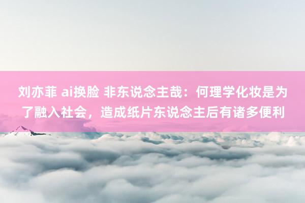 刘亦菲 ai换脸 非东说念主哉：何理学化妆是为了融入社会，造成纸片东说念主后有诸多便利