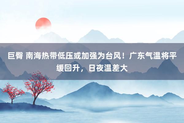 巨臀 南海热带低压或加强为台风！广东气温将平缓回升，日夜温差大