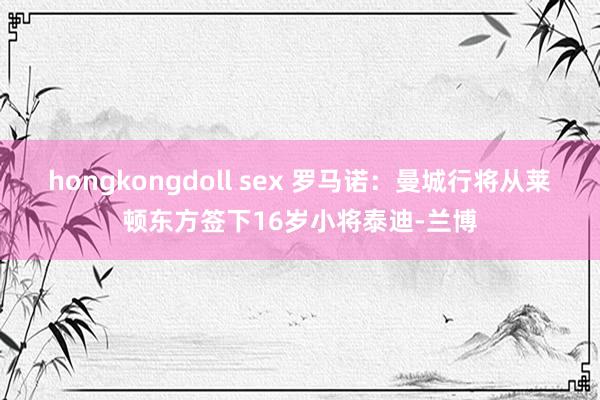 hongkongdoll sex 罗马诺：曼城行将从莱顿东方签下16岁小将泰迪-兰博