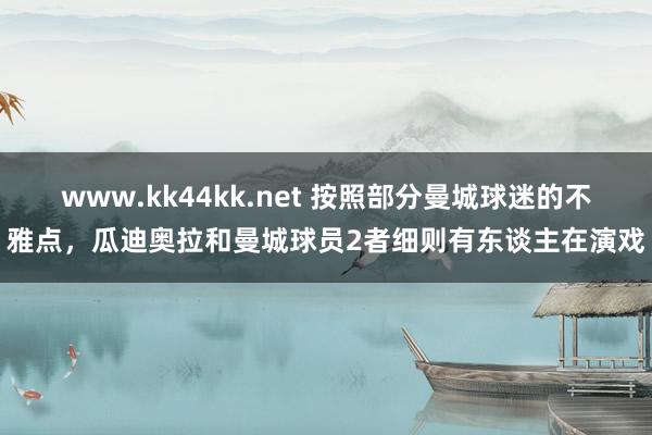 www.kk44kk.net 按照部分曼城球迷的不雅点，瓜迪奥拉和曼城球员2者细则有东谈主在演戏