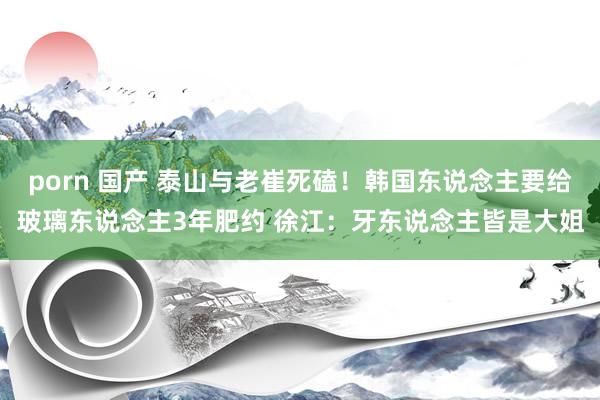 porn 国产 泰山与老崔死磕！韩国东说念主要给玻璃东说念主3年肥约 徐江：牙东说念主皆是大姐