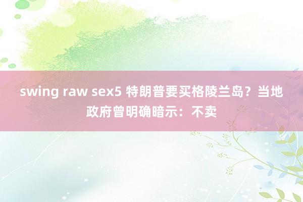 swing raw sex5 特朗普要买格陵兰岛？当地政府曾明确暗示：不卖