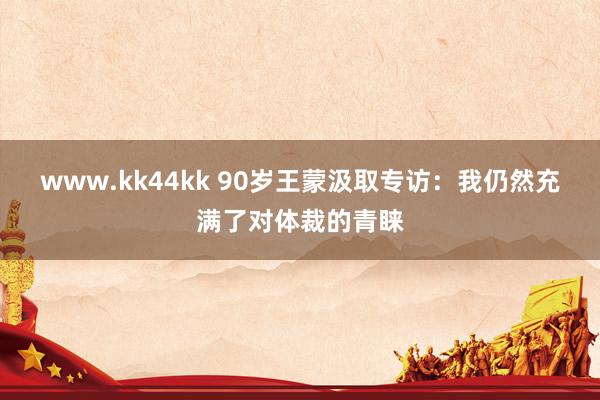 www.kk44kk 90岁王蒙汲取专访：我仍然充满了对体裁的青睐