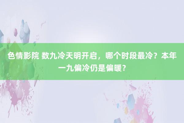 色情影院 数九冷天明开启，哪个时段最冷？本年一九偏冷仍是偏暖？