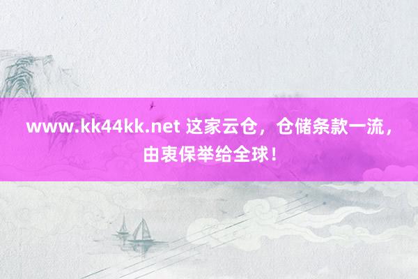 www.kk44kk.net 这家云仓，仓储条款一流，由衷保举给全球！