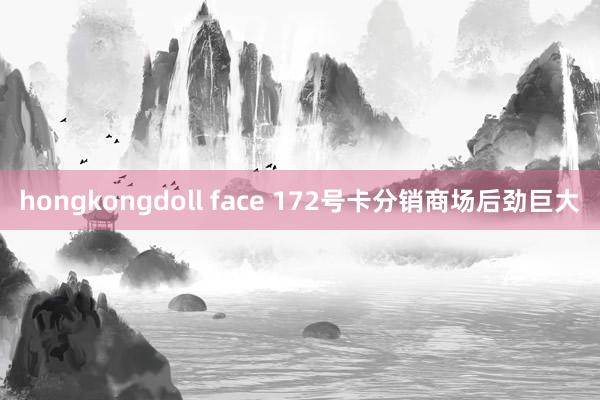 hongkongdoll face 172号卡分销商场后劲巨大