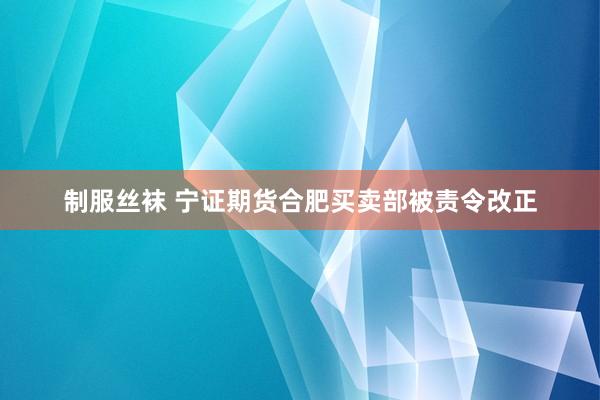 制服丝袜 宁证期货合肥买卖部被责令改正