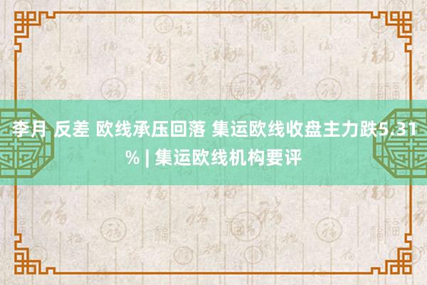 李月 反差 欧线承压回落 集运欧线收盘主力跌5.31% | 集运欧线机构要评