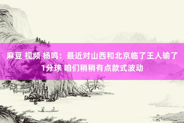 麻豆 视频 杨鸣：最近对山西和北京临了王人输了1分球 咱们稍稍有点款式波动