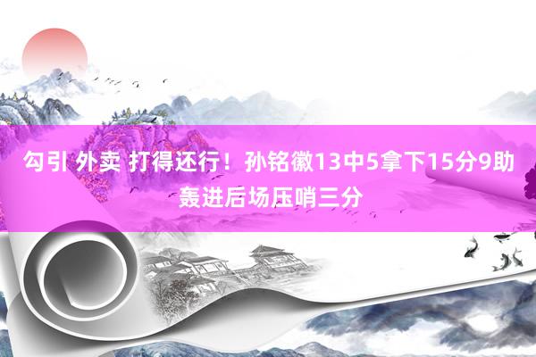 勾引 外卖 打得还行！孙铭徽13中5拿下15分9助 轰进后场压哨三分