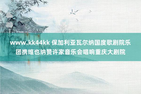 www.kk44kk 保加利亚瓦尔纳国度歌剧院乐团携维也纳赞许家音乐会唱响重庆大剧院