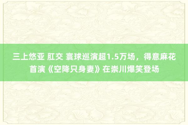 三上悠亚 肛交 寰球巡演超1.5万场，得意麻花首演《空降只身妻》在崇川爆笑登场