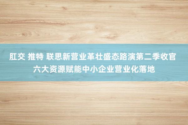 肛交 推特 联思新营业革壮盛态路演第二季收官 六大资源赋能中小企业营业化落地