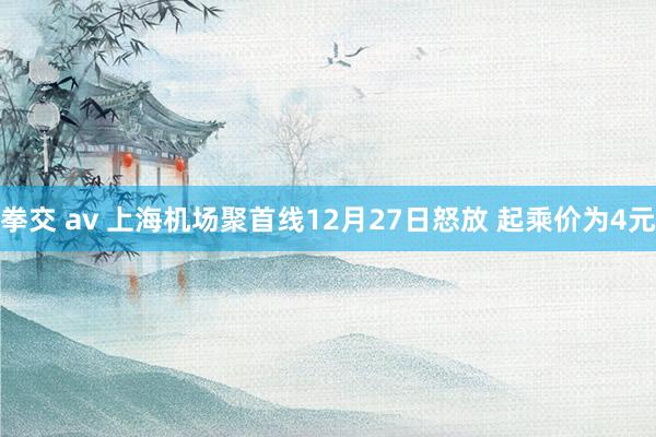 拳交 av 上海机场聚首线12月27日怒放 起乘价为4元