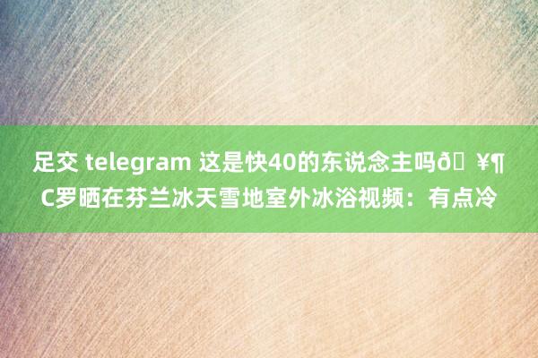 足交 telegram 这是快40的东说念主吗🥶C罗晒在芬兰冰天雪地室外冰浴视频：有点冷