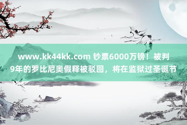 www.kk44kk.com 钞票6000万镑！被判9年的罗比尼奥假释被驳回，将在监狱过圣诞节