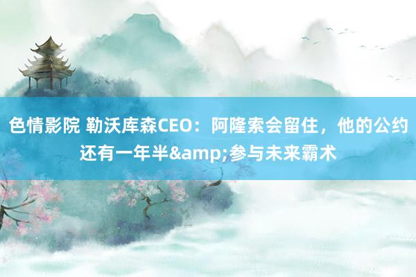 色情影院 勒沃库森CEO：阿隆索会留住，他的公约还有一年半&参与未来霸术