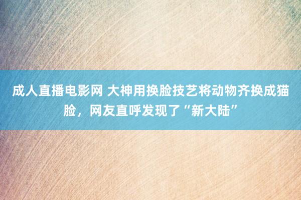 成人直播电影网 大神用换脸技艺将动物齐换成猫脸，网友直呼发现了“新大陆”