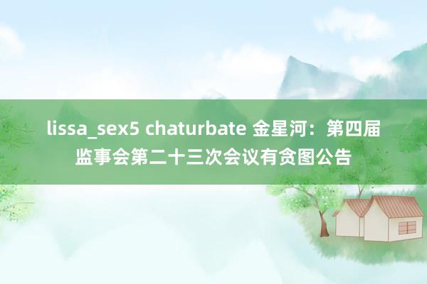 lissa_sex5 chaturbate 金星河：第四届监事会第二十三次会议有贪图公告