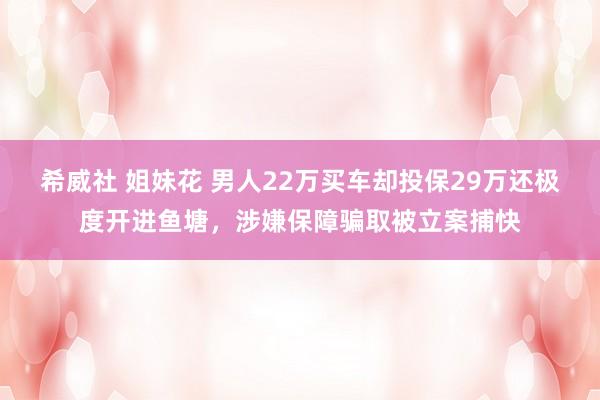 希威社 姐妹花 男人22万买车却投保29万还极度开进鱼塘，涉嫌保障骗取被立案捕快