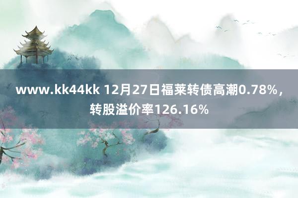 www.kk44kk 12月27日福莱转债高潮0.78%，转股溢价率126.16%