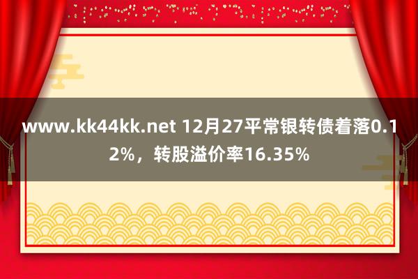 www.kk44kk.net 12月27平常银转债着落0.12%，转股溢价率16.35%