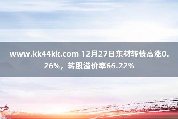 www.kk44kk.com 12月27日东材转债高涨0.26%，转股溢价率66.22%