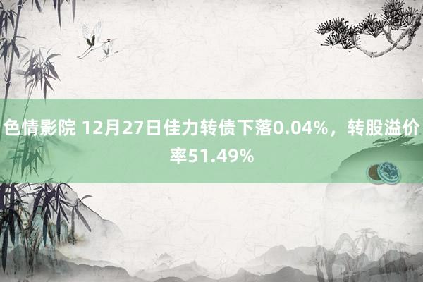 色情影院 12月27日佳力转债下落0.04%，转股溢价率51.49%