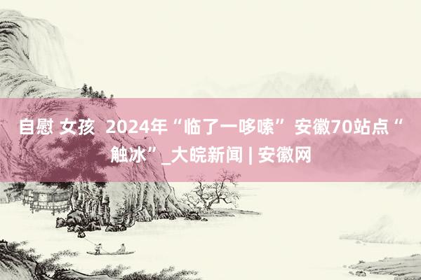 自慰 女孩 ﻿ 2024年“临了一哆嗦” 安徽70站点“触冰”_大皖新闻 | 安徽网