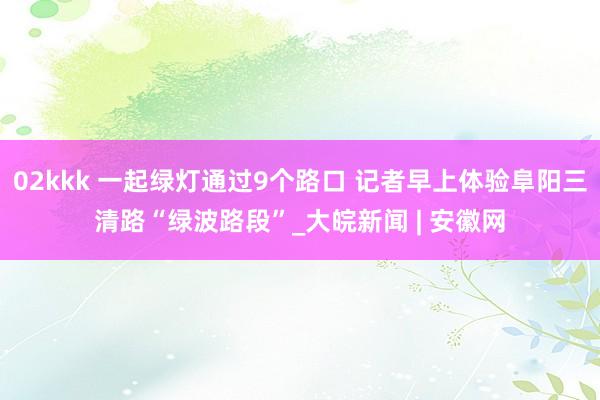 02kkk 一起绿灯通过9个路口 记者早上体验阜阳三清路“绿波路段”_大皖新闻 | 安徽网