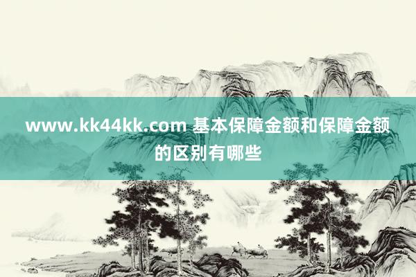 www.kk44kk.com 基本保障金额和保障金额的区别有哪些