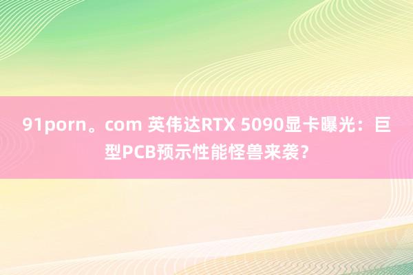 91porn。com 英伟达RTX 5090显卡曝光：巨型PCB预示性能怪兽来袭？