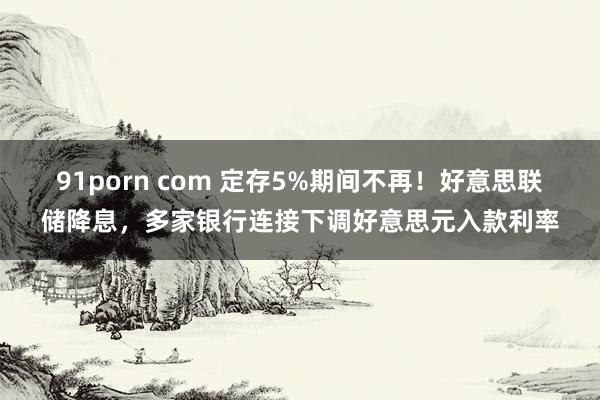 91porn com 定存5%期间不再！好意思联储降息，多家银行连接下调好意思元入款利率