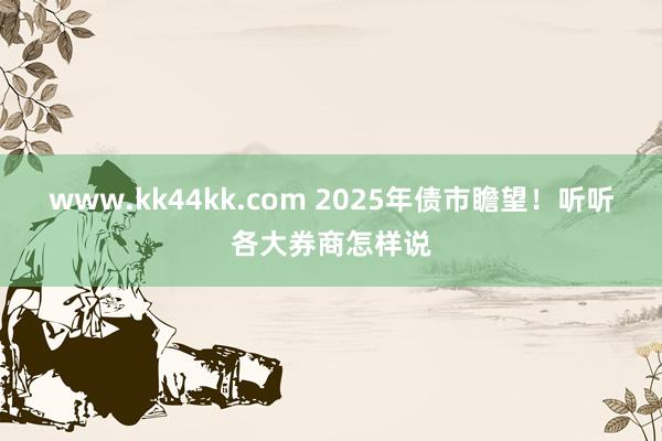 www.kk44kk.com 2025年债市瞻望！听听各大券商怎样说