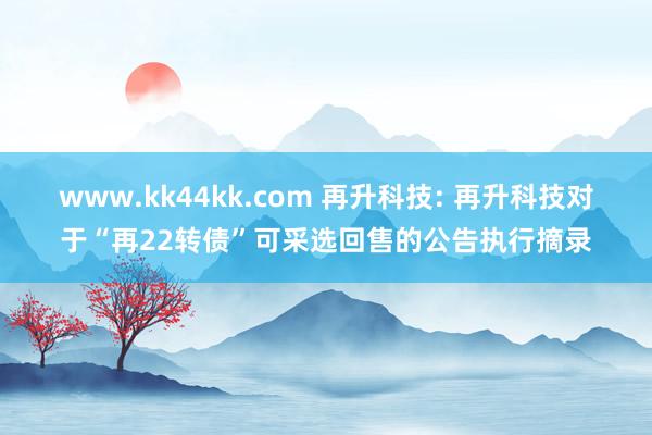 www.kk44kk.com 再升科技: 再升科技对于“再22转债”可采选回售的公告执行摘录