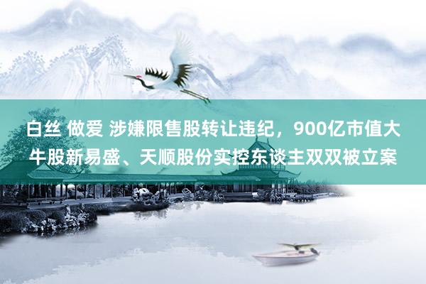 白丝 做爱 涉嫌限售股转让违纪，900亿市值大牛股新易盛、天顺股份实控东谈主双双被立案