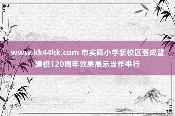 www.kk44kk.com 市实践小学新校区落成暨建校120周年效果展示当作举行