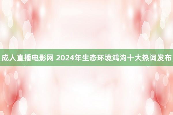 成人直播电影网 2024年生态环境鸿沟十大热词发布